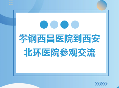 区域协同︱攀钢西昌医院到西安北环医院参观交流